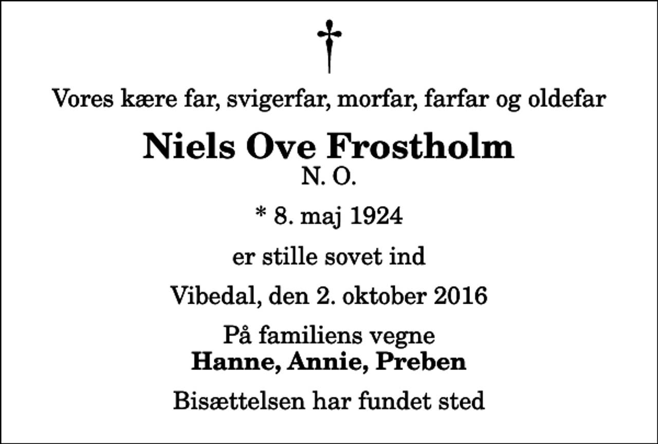 <p>Vores kære far, svigerfar, morfar, farfar og oldefar<br />Niels Ove Frostholm<br />N. O.<br />* 8. maj 1924<br />er stille sovet ind<br />Vibedal, den 2. oktober 2016<br />På familiens vegne<br />Hanne, Annie, Preben<br />Bisættelsen har fundet sted</p>