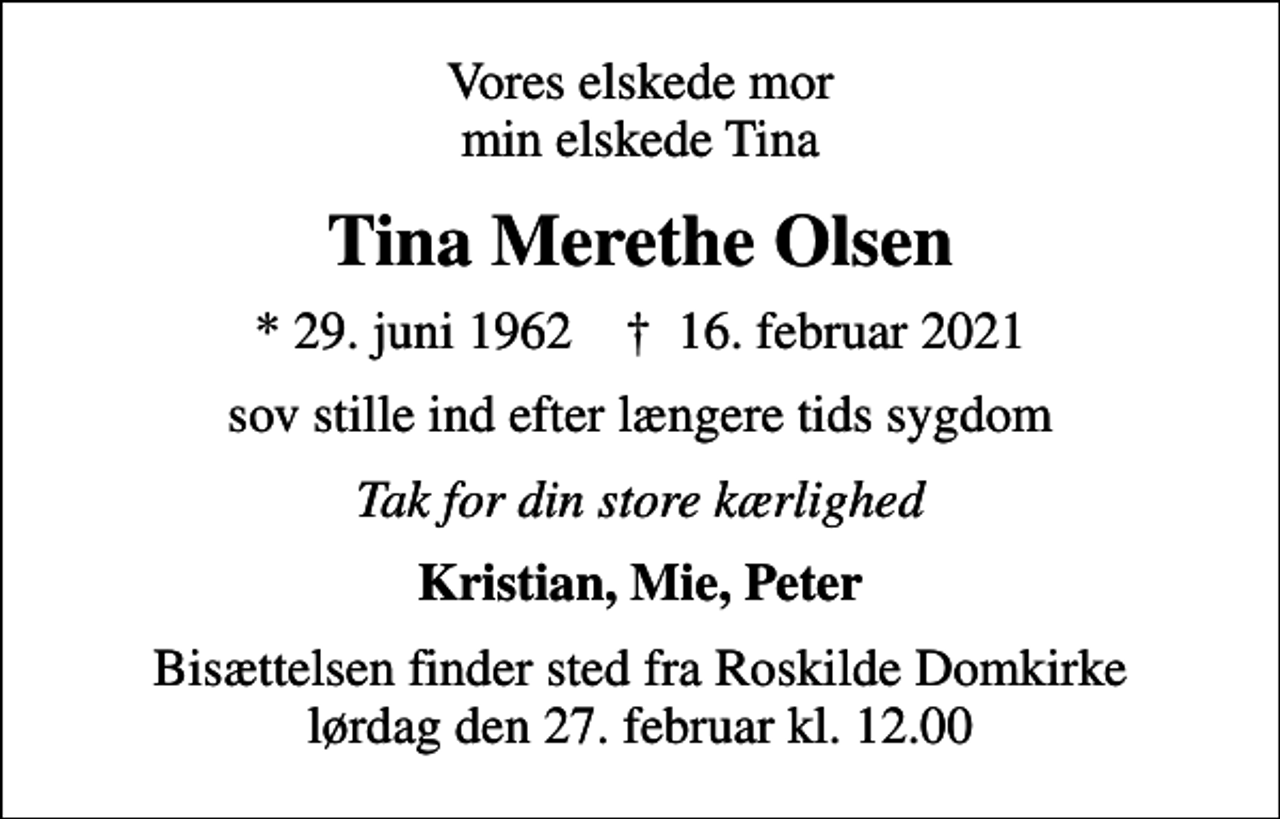 <p>Vores elskede mor min elskede Tina<br />Tina Merethe Olsen<br />* 29. juni 1962 ✝ 16. februar 2021<br />sov stille ind efter længere tids sygdom<br />Tak for din store kærlighed<br />Kristian, Mie, Peter<br />Bisættelsen finder sted fra Roskilde Domkirke lørdag den 27. februar kl. 12.00</p>