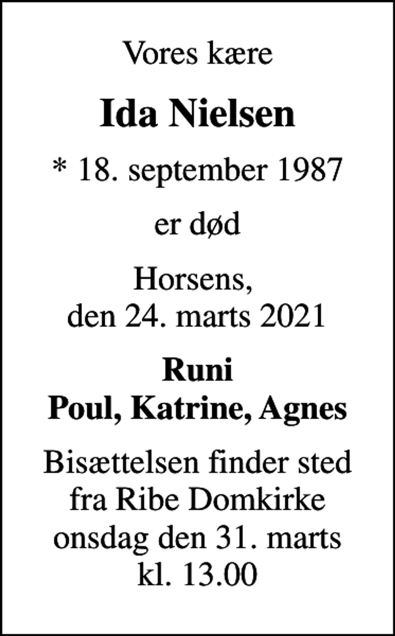 <p>Vores kære<br />Ida Nielsen<br />* 18. september 1987<br />er død<br />Horsens, den 24. marts 2021<br />Runi Poul, Katrine, Agnes<br />Bisættelsen finder sted fra Ribe Domkirke onsdag den 31. marts kl. 13.00</p>