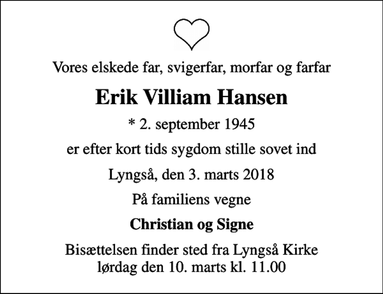 <p>Vores elskede far, svigerfar, morfar og farfar<br />Erik Villiam Hansen<br />* 2. september 1945<br />er efter kort tids sygdom stille sovet ind<br />Lyngså, den 3. marts 2018<br />På familiens vegne<br />Christian og Signe<br />Bisættelsen finder sted fra Lyngså Kirke lørdag den 10. marts kl. 11.00</p>