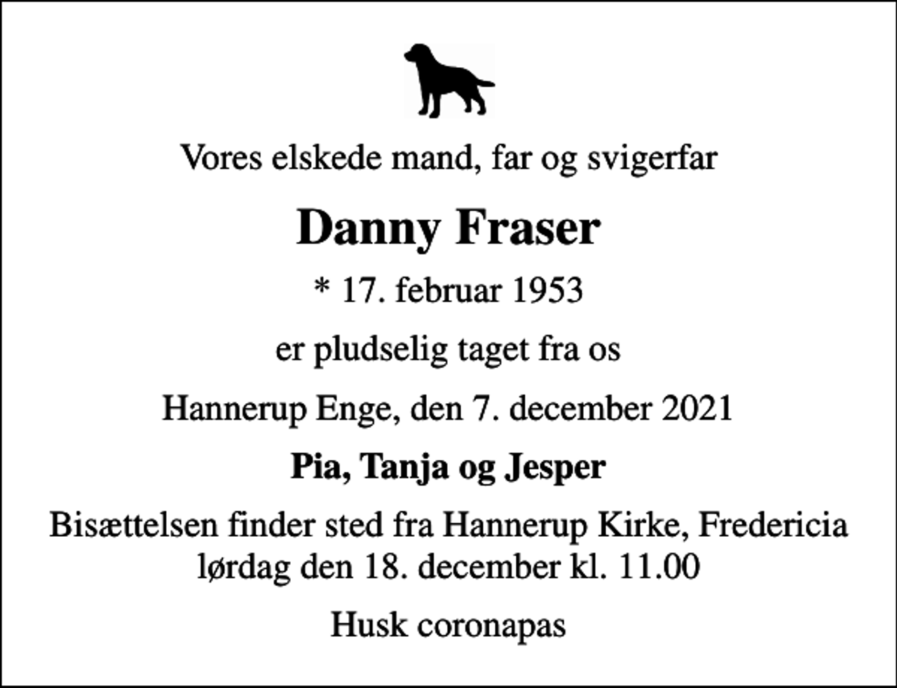 <p>Vores elskede mand, far og svigerfar<br />Danny Fraser<br />* 17. februar 1953<br />er pludselig taget fra os<br />Hannerup Enge, den 7. december 2021<br />Pia, Tanja og Jesper<br />Bisættelsen finder sted fra Hannerup Kirke, Fredericia lørdag den 18. december kl. 11.00<br />Husk coronapas</p>