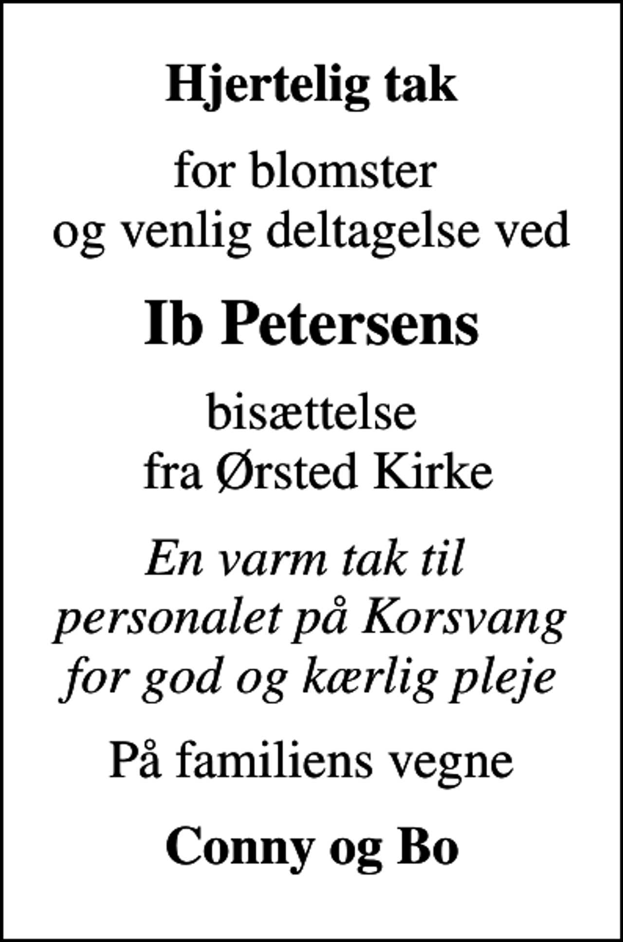 <p>Hjertelig tak<br />for blomster og venlig deltagelse ved<br />Ib Petersens<br />bisættelse fra Ørsted Kirke<br />En varm tak til personalet på Korsvang for god og kærlig pleje<br />På familiens vegne<br />Conny og Bo</p>