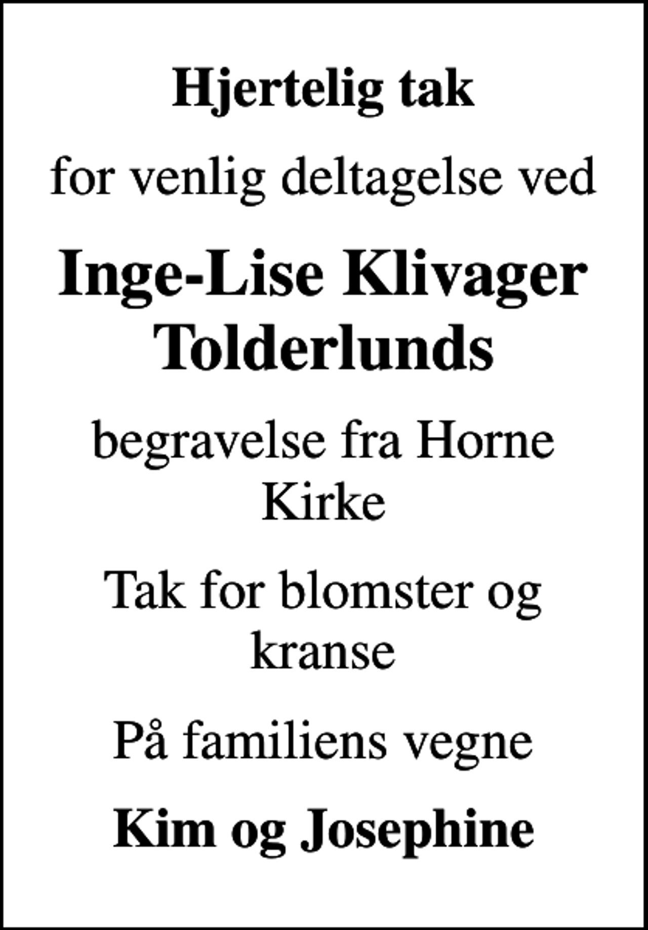 <p>Hjertelig tak<br />for venlig deltagelse ved<br />Inge-Lise Klivager Tolderlunds<br />begravelse fra Horne Kirke<br />Tak for blomster og kranse<br />På familiens vegne<br />Kim og Josephine</p>