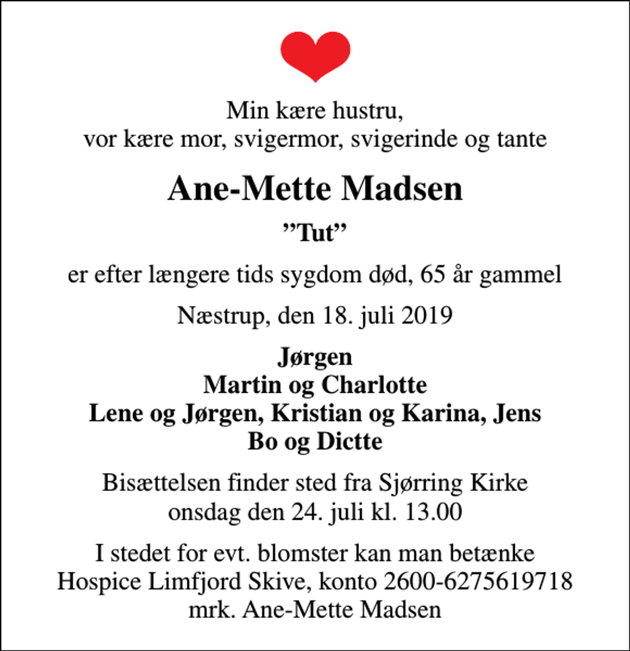<p>Min kære hustru, vor kære mor, svigermor, svigerinde og tante<br />Ane-Mette Madsen<br />Tut<br />er efter længere tids sygdom død, 65 år gammel<br />Næstrup, den 18. juli 2019<br />Jørgen Martin og Charlotte Lene og Jørgen, Kristian og Karina, Jens Bo og Dictte<br />Bisættelsen finder sted fra Sjørring Kirke onsdag den 24. juli kl. 13.00<br />I stedet for evt. blomster kan man betænke<br />Hospice Limfjord Skive konto2600-6275619718mrk. Ane-Mette<br />Madsen</p>