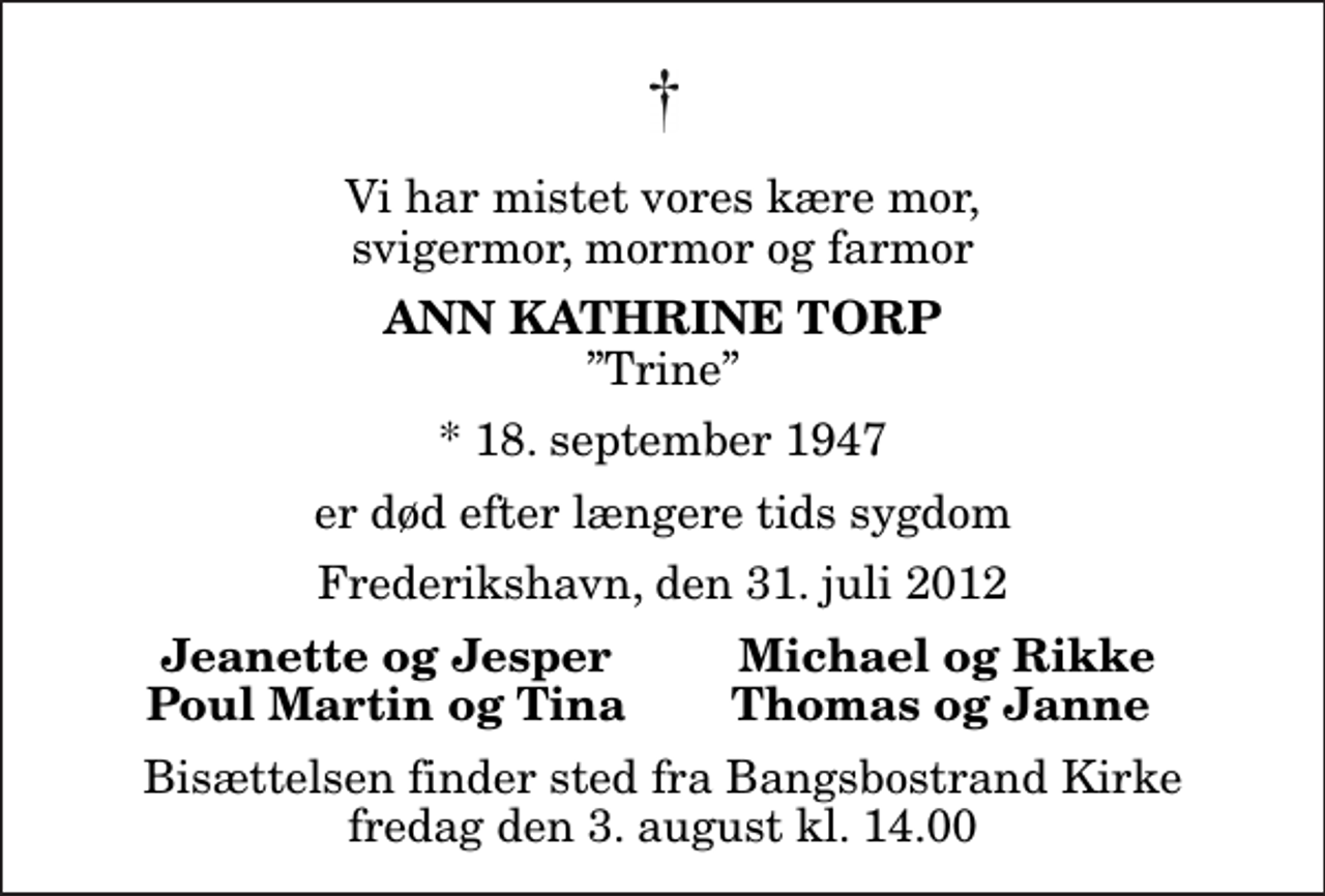 <p>Vi har mistet vores kære mor, svigermor, mormor og farmor<br />Ann Kathrine Torp<br />Trine<br />* 18. september 1947<br />er død efter længere tids sygdom<br />Frederikshavn, den 31. juli 2012<br />Jeanette og Jesper<br />Michael og Rikke<br />Poul Martin og Tina<br />Thomas og Janne<br />Bisættelsen finder sted fra Bangsbostrand Kirke fredag den 3. august kl. 14.00</p>