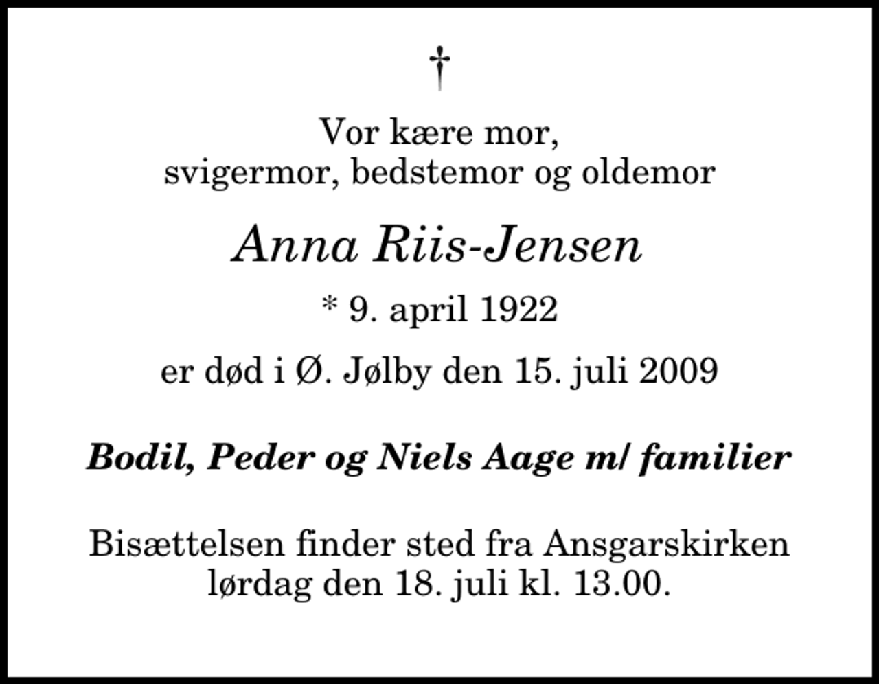 <p>Vor kære mor, svigermor, bedstemor og oldemor<br />Anna Riis-Jensen<br />* 9. april 1922<br />er død i Ø. Jølby den 15. juli 2009<br />Bodil, Peder og Niels Aage m/ familier<br />Bisættelsen finder sted fra Ansgarskirken lørdag den 18. juli kl. 13.00</p>