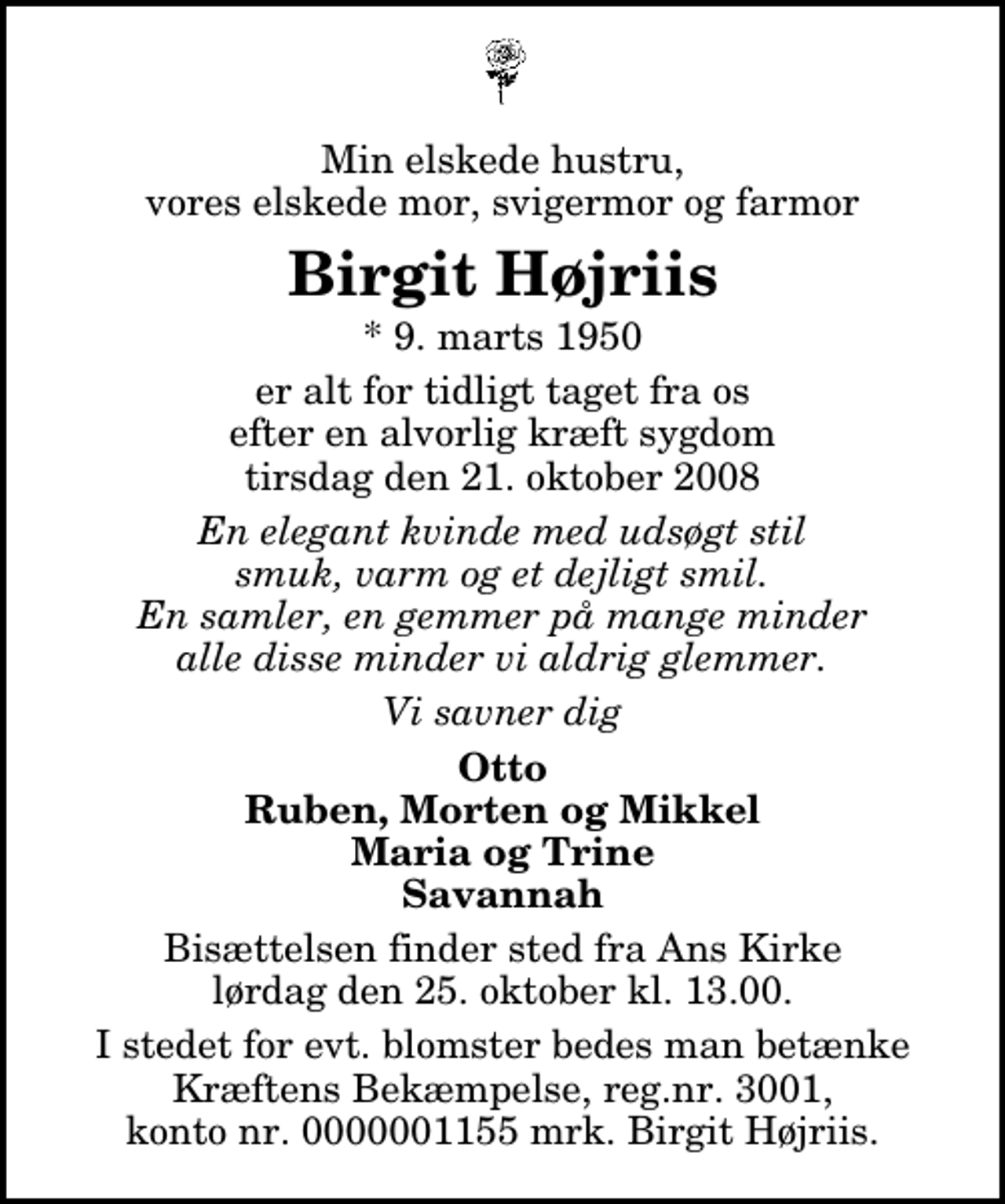 <p>Min elskede hustru, vores elskede mor, svigermor og farmor<br />Birgit Højriis<br />* 9. marts 1950<br />er alt for tidligt taget fra os efter en alvorlig kræft sygdom tirsdag den 21. oktober 2008<br />En elegant kvinde med udsøgt stil smuk, varm og et dejligt smil. En samler, en gemmer på mange minder alle disse minder vi aldrig glemmer.<br />Vi savner dig<br />Otto Ruben, Morten og Mikkel Maria og Trine Savannah<br />Bisættelsen finder sted fra Ans Kirke lørdag den 25. oktober kl. 13.00<br />I stedet for evt. blomster kan man betænke<br />Kræftens Bekæmpelse reg.4183konto0001155mrk. Birgit<br />Højriis</p>