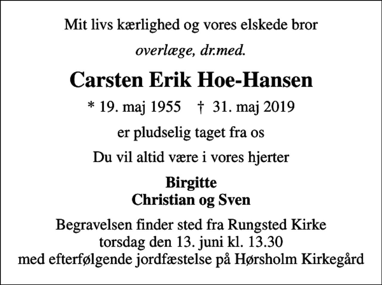 <p>Mit livs kærlighed og vores elskede bror<br />overlæge, dr.med.<br />Carsten Erik Hoe-Hansen<br />* 19. maj 1955 ✝ 31. maj 2019<br />er pludselig taget fra os<br />Du vil altid være i vores hjerter<br />Birgitte Christian og Sven<br />Begravelsen finder sted fra Rungsted Kirke torsdag den 13. juni kl. 13.30 med efterfølgende jordfæstelse på Hørsholm Kirkegård</p>