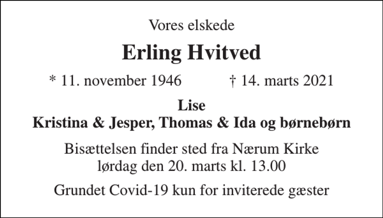 <p>Vores elskede<br />Erling Hvitved<br />★ 11. november 1946 ✝ 14. marts 2021<br />Lise Kristina &amp; Jesper, Thomas &amp; Ida og børnebørn<br />Bisættelsen finder sted fra Nærum Kirke lørdag den 20. marts kl. 13.00<br />Grundet Covid-19 kun for inviterede gæster</p>