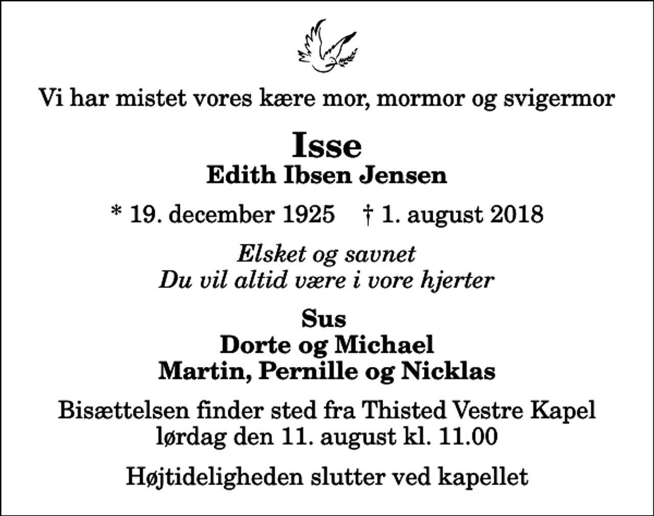 <p>Vi har mistet vores kære mor, mormor og svigermor<br />Isse<br />Edith Ibsen Jensen<br />* 19. december 1925 ✝ 1. august 2018<br />Elsket og savnet Du vil altid være i vore hjerter<br />Sus Dorte og Michael Martin, Pernille og Nicklas<br />Bisættelsen finder sted fra Thisted Vestre Kapel lørdag den 11. august kl. 11.00 Højtideligheden slutter ved kapellet</p>