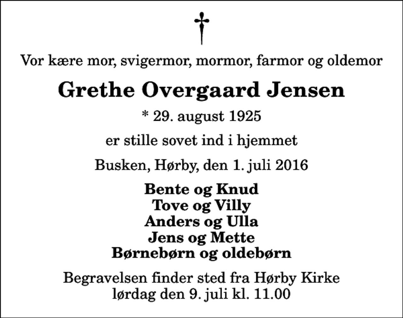 <p>Vor kære mor, svigermor, mormor, farmor og oldemor<br />Grethe Overgaard Jensen<br />* 29. august 1925<br />er stille sovet ind i hjemmet<br />Busken, Hørby, den 1. juli 2016<br />Bente og Knud Tove og Villy Anders og Ulla Jens og Mette Børnebørn og oldebørn<br />Begravelsen finder sted fra Hørby Kirke lørdag den 9. juli kl. 11.00</p>