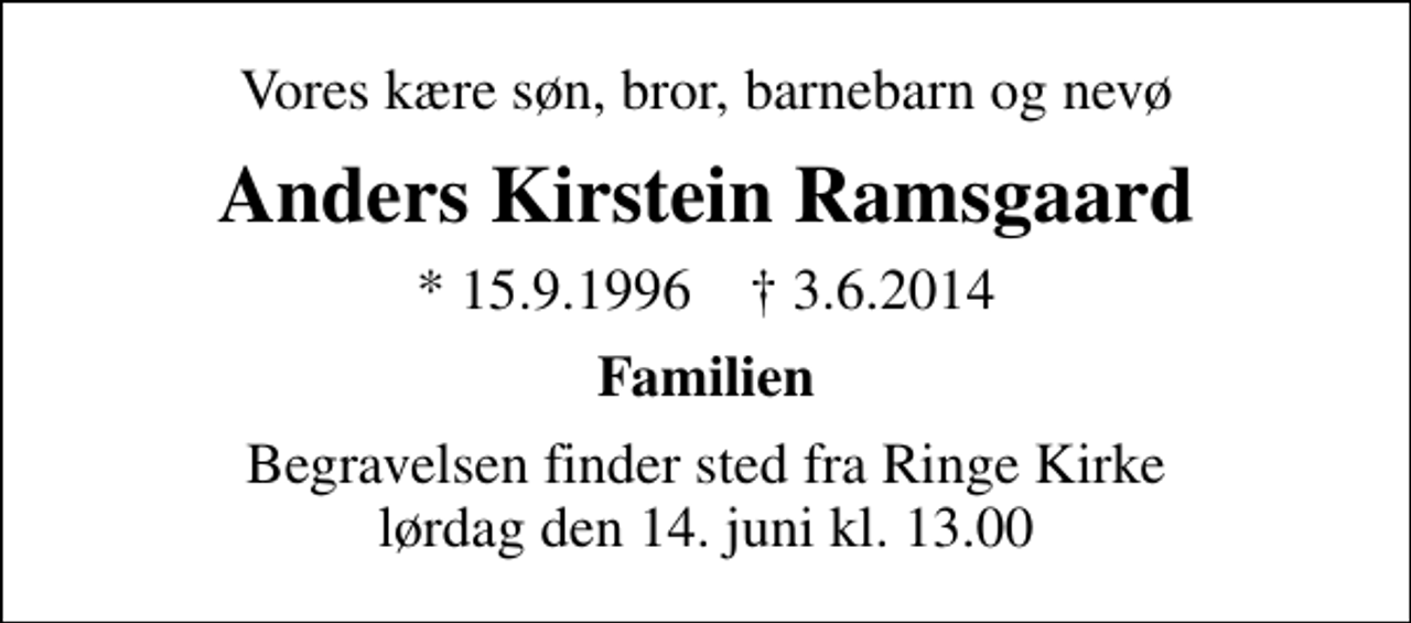 <p>Vores kære søn, bror, barnebarn og nevø<br />Anders Kirstein Ramsgaard<br />* 15.9.1996 ✝ 3.6.2014<br />Familien<br />Begravelsen finder sted fra Ringe Kirke lørdag den 14. juni kl. 13.00</p>