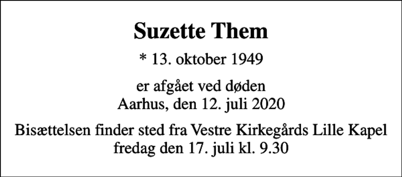 <p>Suzette Them<br />* 13. oktober 1949<br />er afgået ved døden Aarhus, den 12. juli 2020<br />Bisættelsen finder sted fra Vestre Kirkegårds Lille Kapel fredag den 17. juli kl. 9.30</p>