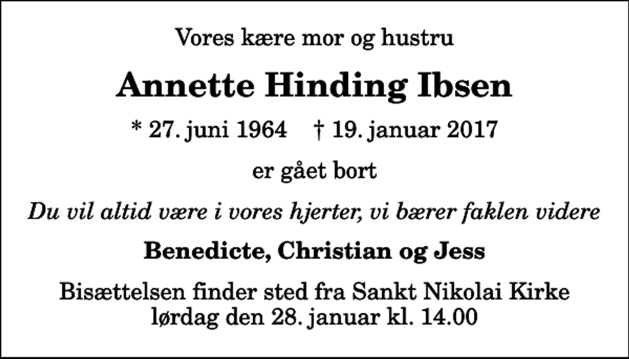 <p>Vores kære mor og hustru<br />Annette Hinding Ibsen<br />* 27. juni 1964 ✝ 19. januar 2017<br />er gået bort<br />Du vil altid være i vores hjerter, vi bærer faklen videre<br />Benedicte, Christian og Jess<br />Bisættelsen finder sted fra Sankt Nikolai Kirke lørdag den 28. januar kl. 14.00</p>