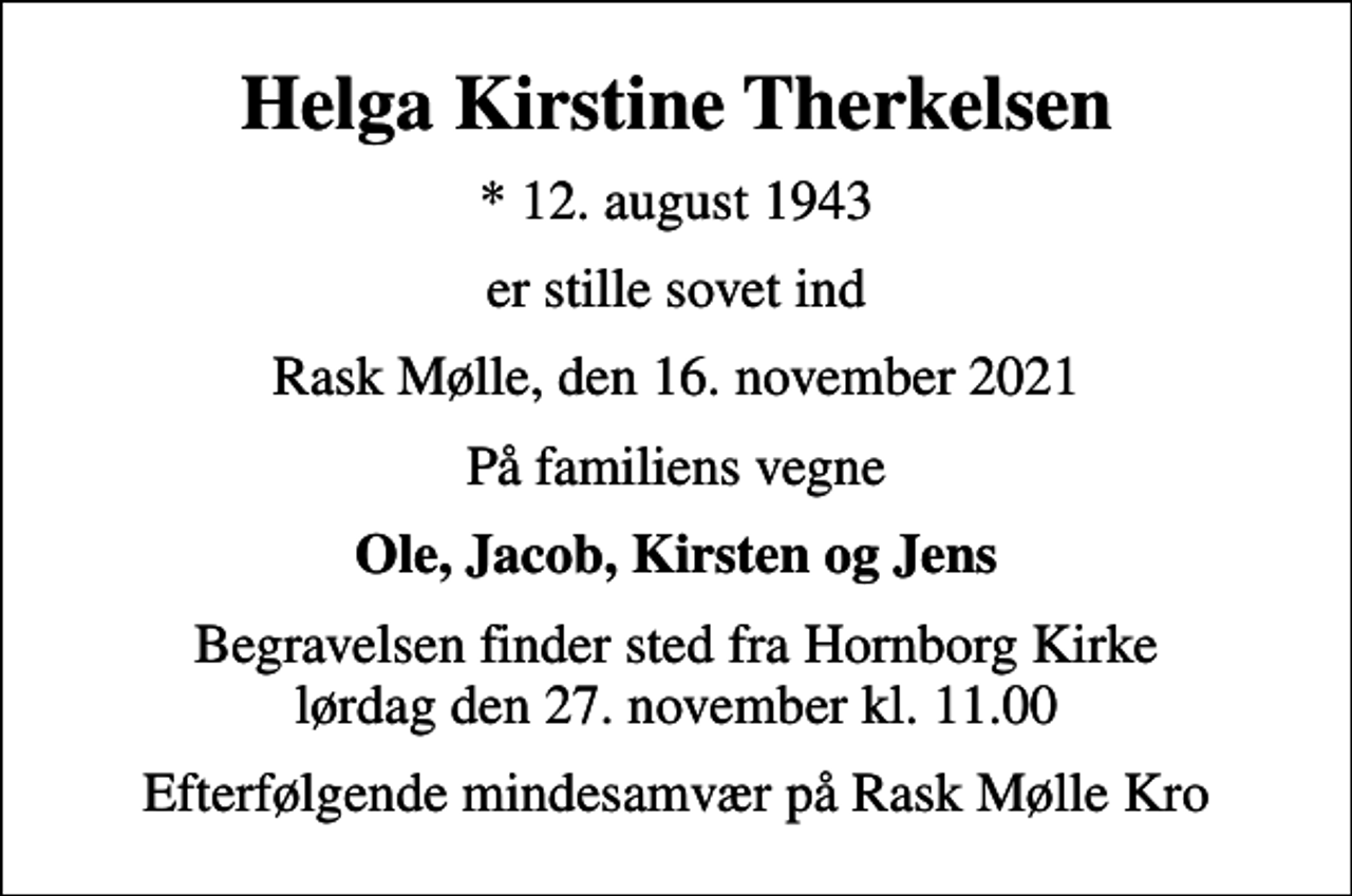 <p>Helga Kirstine Therkelsen<br />* 12. august 1943<br />er stille sovet ind<br />Rask Mølle, den 16. november 2021<br />På familiens vegne<br />Ole, Jacob, Kirsten og Jens<br />Begravelsen finder sted fra Hornborg Kirke lørdag den 27. november kl. 11.00<br />Efterfølgende mindesamvær på Rask Mølle Kro</p>