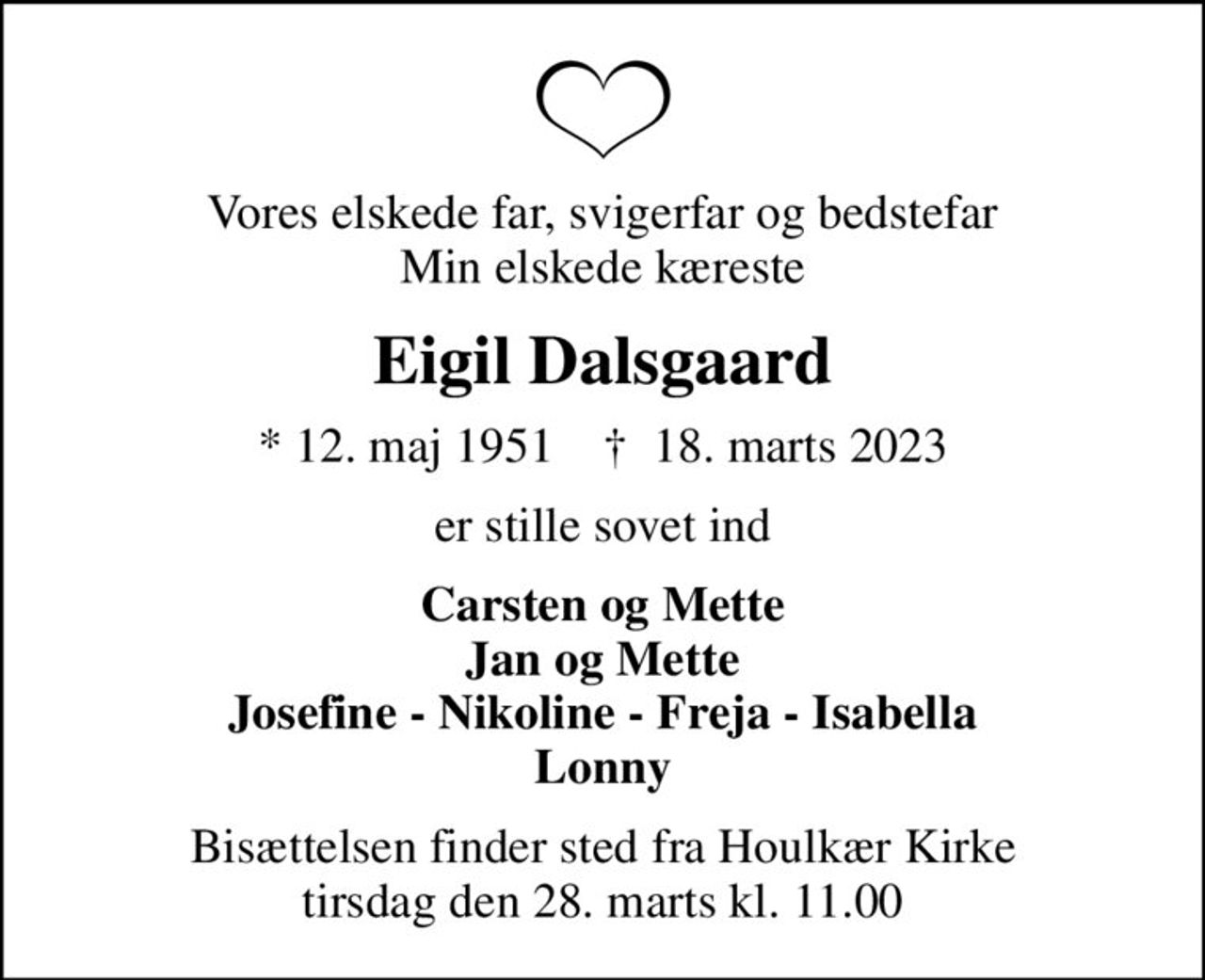 Vores elskede far, svigerfar og bedstefar Min elskede kæreste
Eigil Dalsgaard
* 12. maj 1951    ✝ 18. marts 2023
er stille sovet ind
Carsten og Mette Jan og Mette Josefine - Nikoline - Freja - Isabella Lonny
Bisættelsen finder sted fra Houlkær Kirke  tirsdag den 28. marts kl. 11.00