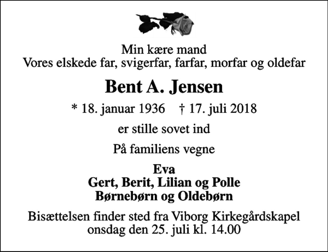 <p>Min kære mand Vores elskede far, svigerfar, farfar, morfar og oldefar<br />Bent A. Jensen<br />* 18. januar 1936 ✝ 17. juli 2018<br />er stille sovet ind<br />På familiens vegne<br />Eva Gert, Berit, Lilian og Polle Børnebørn og Oldebørn<br />Bisættelsen finder sted fra Viborg Kirkegårdskapel onsdag den 25. juli kl. 14.00</p>
