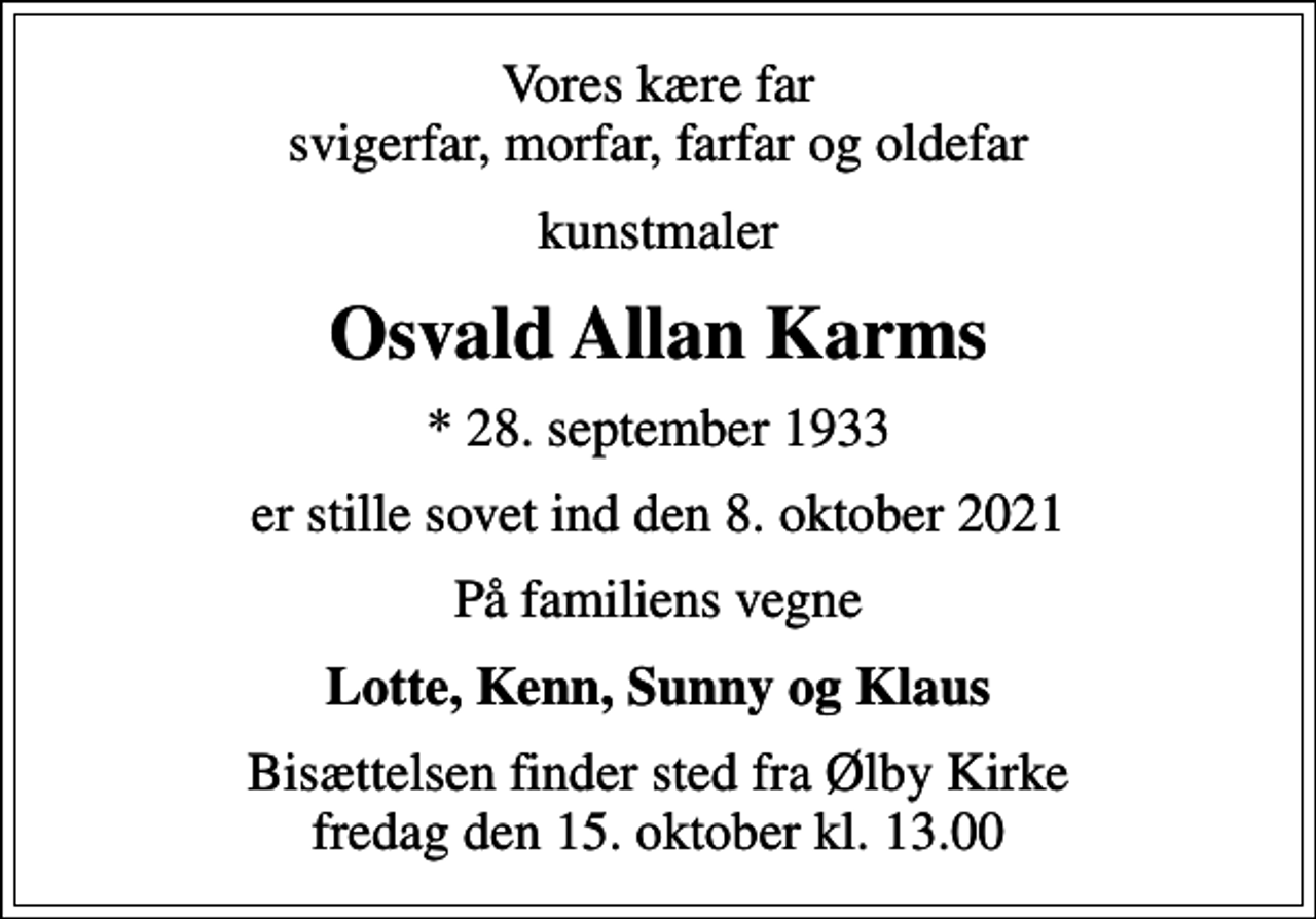 <p>Vores kære far svigerfar, morfar, farfar og oldefar<br />kunstmaler<br />Osvald Allan Karms<br />* 28. september 1933<br />er stille sovet ind den 8. oktober 2021<br />På familiens vegne<br />Lotte, Kenn, Sunny og Klaus<br />Bisættelsen finder sted fra Ølby Kirke fredag den 15. oktober kl. 13.00</p>