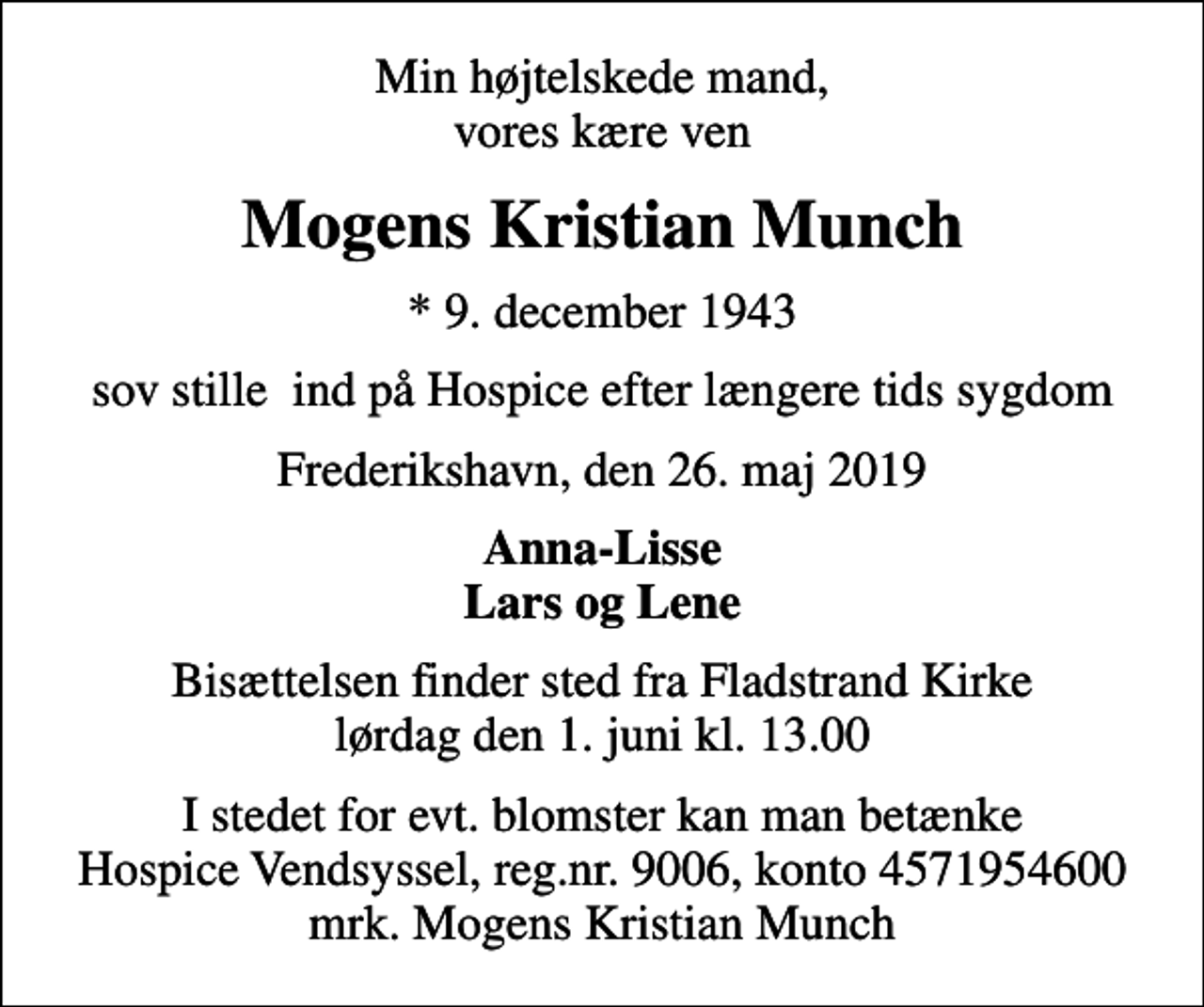 <p>Min højtelskede mand, vores kære ven<br />Mogens Kristian Munch<br />* 9. december 1943<br />sov stille ind på Hospice efter længere tids sygdom<br />Frederikshavn, den 26. maj 2019<br />Anna-Lisse Lars og Lene<br />Bisættelsen finder sted fra Fladstrand Kirke lørdag den 1. juni kl. 13.00<br />I stedet for evt. blomster kan man betænke<br />Hospice Vendsyssel reg.nr.9006,konto4571954600mrk. Mogens Kristian<br />Munch</p>