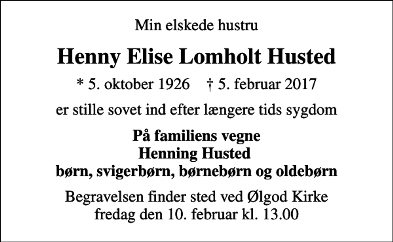 <p>Min elskede hustru<br />Henny Elise Lomholt Husted<br />* 5. oktober 1926 ✝ 5. februar 2017<br />er stille sovet ind efter længere tids sygdom<br />På familiens vegne Henning Husted børn, svigerbørn, børnebørn og oldebørn<br />Begravelsen finder sted ved Ølgod Kirke fredag den 10. februar kl. 13.00</p>