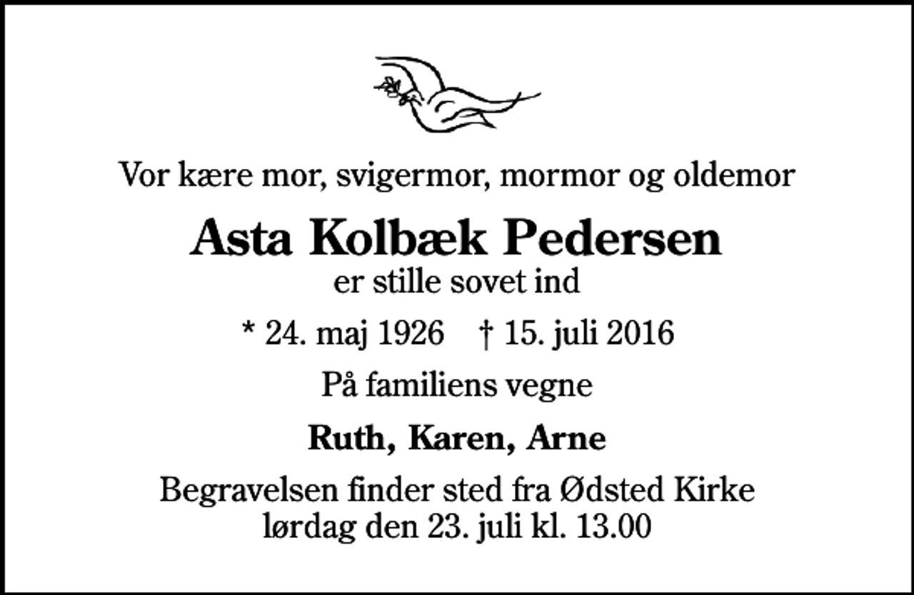 <p>Vor kære mor, svigermor, mormor og oldemor<br />Asta Kolbæk Pedersen<br />er stille sovet ind<br />* 24. maj 1926 ✝ 15. juli 2016<br />På familiens vegne<br />Ruth, Karen, Arne<br />Begravelsen finder sted fra Ødsted Kirke lørdag den 23. juli kl. 13.00</p>