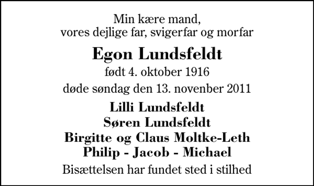 <p>Min kære mand, vores dejlige far, svigerfar og morfar<br />Egon Lundsfeldt<br />født 4. oktober 1916<br />døde søndag den 13. novenber 2011<br />Lilli Lundsfeldt Søren Lundsfeldt Birgitte og Claus Moltke-Leth Philip - Jacob - Michael<br />Bisættelsen har fundet sted i stilhed</p>