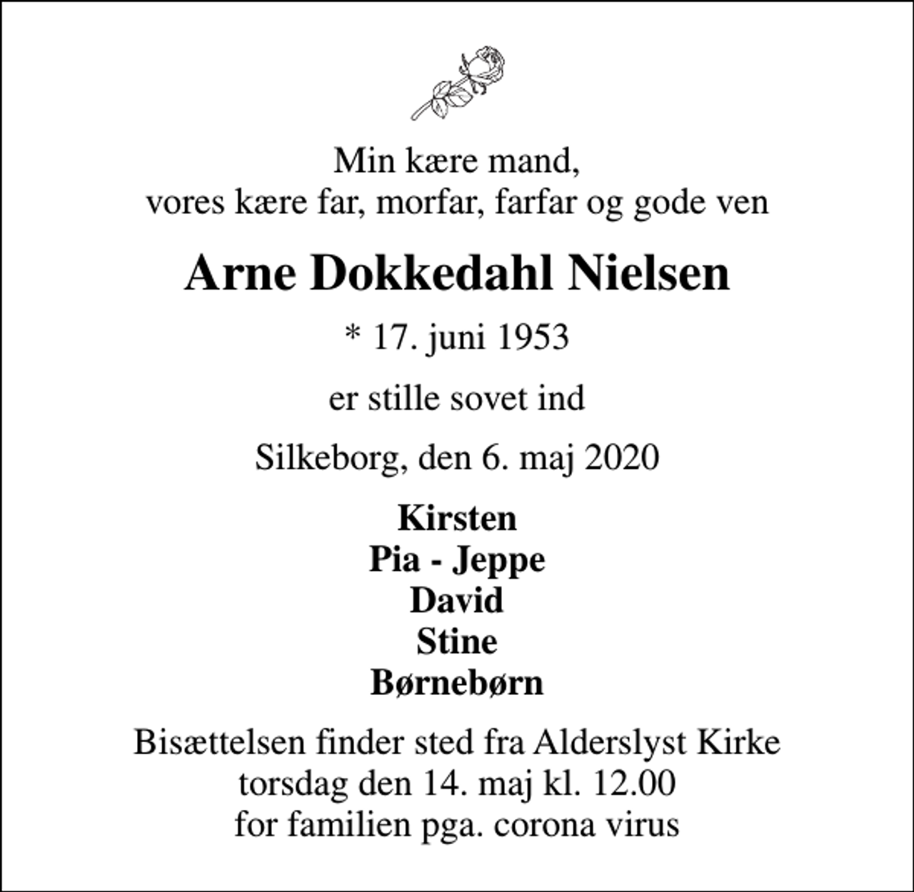 <p>Min kære mand, vores kære far, morfar, farfar og gode ven<br />Arne Dokkedahl Nielsen<br />* 17. juni 1953<br />er stille sovet ind<br />Silkeborg, den 6. maj 2020<br />Kirsten Pia - Jeppe David Stine Børnebørn<br />Bisættelsen finder sted fra Alderslyst Kirke torsdag den 14. maj kl. 12.00 for familien pga. corona virus</p>