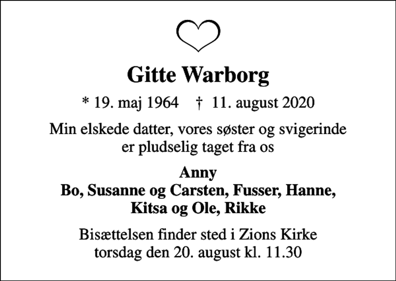 <p>Gitte Warborg<br />* 19. maj 1964 ✝ 11. august 2020<br />Min elskede datter, vores søster og svigerinde er pludselig taget fra os<br />Anny Bo, Susanne og Carsten, Fusser, Hanne, Kitsa og Ole, Rikke<br />Bisættelsen finder sted i Zions Kirke torsdag den 20. august kl. 11.30</p>