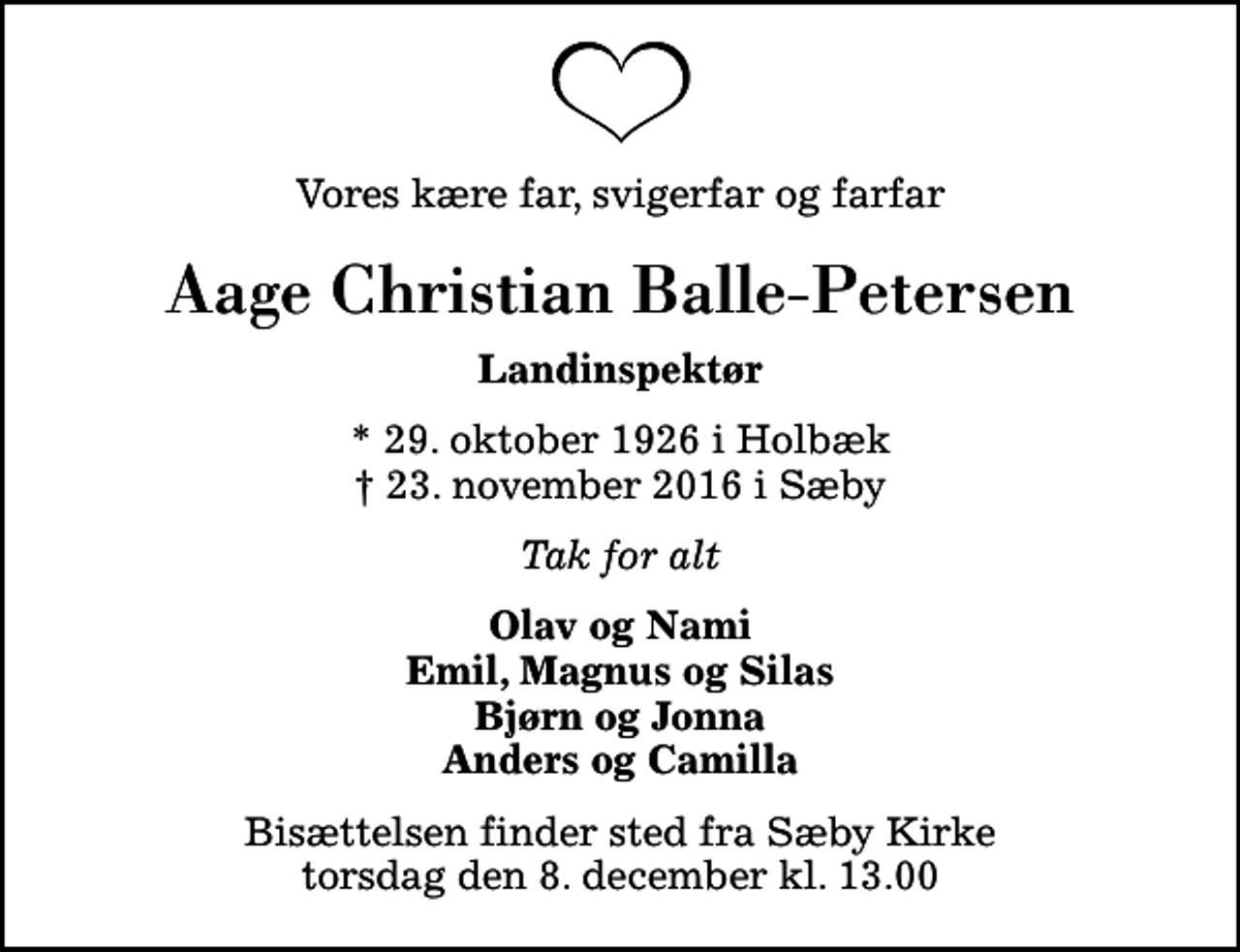 <p>Vores kære far, svigerfar og farfar<br />Aage Christian Balle-Petersen<br />Landinspektør<br />* 29. oktober 1926 i Holbæk<br />✝ 23. november 2016 i Sæby<br />Tak for alt<br />Olav og Nami Emil, Magnus og Silas Bjørn og Jonna Anders og Camilla<br />Bisættelsen finder sted fra Sæby Kirke torsdag den 8. december kl. 13.00</p>
