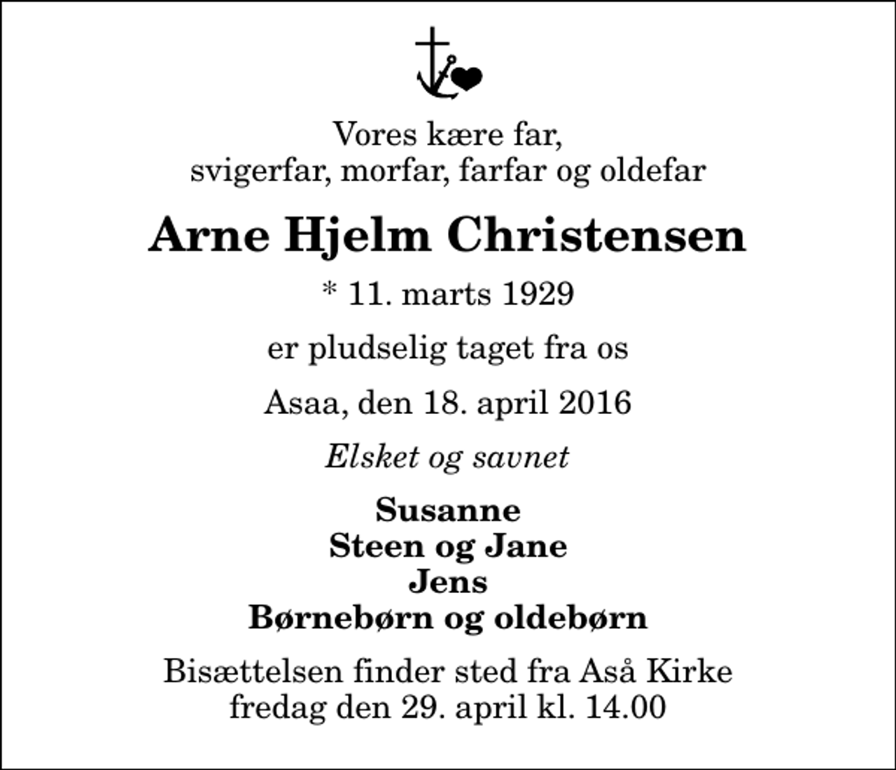 <p>Vores kære far, svigerfar, morfar, farfar og oldefar<br />Arne Hjelm Christensen<br />* 11. marts 1929<br />er pludselig taget fra os<br />Asaa, den 18. april 2016<br />Elsket og savnet<br />Susanne Steen og Jane Jens Børnebørn og oldebørn<br />Bisættelsen finder sted fra Aså Kirke fredag den 29. april kl. 14.00</p>