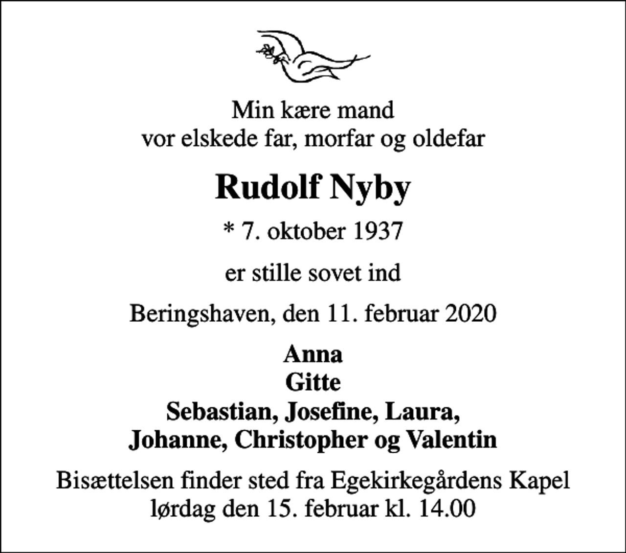 <p>Min kære mand vor elskede far, morfar og oldefar<br />Rudolf Nyby<br />* 7. oktober 1937<br />er stille sovet ind<br />Beringshaven, den 11. februar 2020<br />Anna Gitte Sebastian, Josefine, Laura, Johanne, Christopher og Valentin<br />Bisættelsen finder sted fra Egekirkegårdens Kapel lørdag den 15. februar kl. 14.00</p>