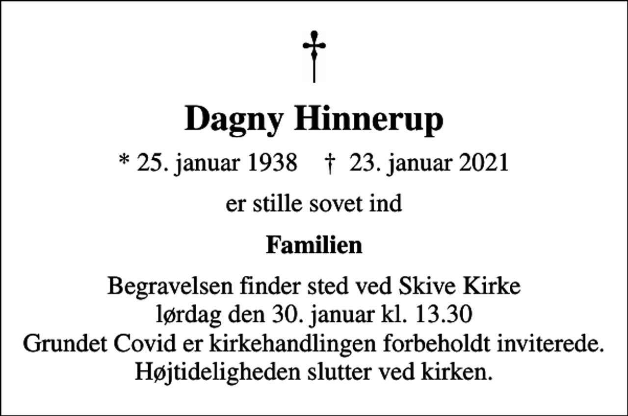 <p>Dagny Hinnerup<br />* 25. januar 1938 ✝ 23. januar 2021<br />er stille sovet ind<br />Familien<br />Begravelsen finder sted ved Skive Kirke lørdag den 30. januar kl. 13.30 Grundet Covid er kirkehandlingen forbeholdt inviterede. Højtideligheden slutter ved kirken.</p>