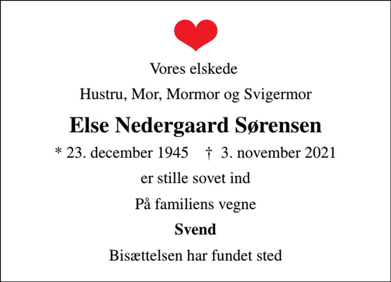 <p>Vores elskede<br />Hustru, Mor, Mormor og Svigermor<br />Else Nedergaard Sørensen<br />* 23. december 1945 ✝ 3. november 2021<br />er stille sovet ind<br />På familiens vegne<br />Svend<br />Bisættelsen har fundet sted</p>