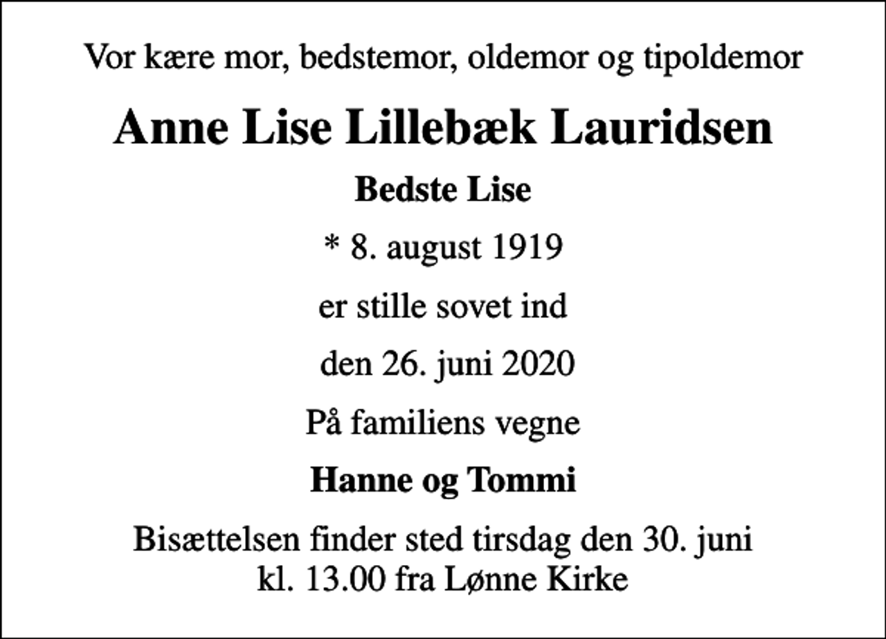 <p>Vor kære mor, bedstemor, oldemor og tipoldemor<br />Anne Lise Lillebæk Lauridsen<br />Bedste Lise<br />* 8. august 1919<br />er stille sovet ind<br />den 26. juni 2020<br />På familiens vegne<br />Hanne og Tommi<br />Bisættelsen finder sted tirsdag den 30. juni kl. 13.00 fra Lønne Kirke</p>