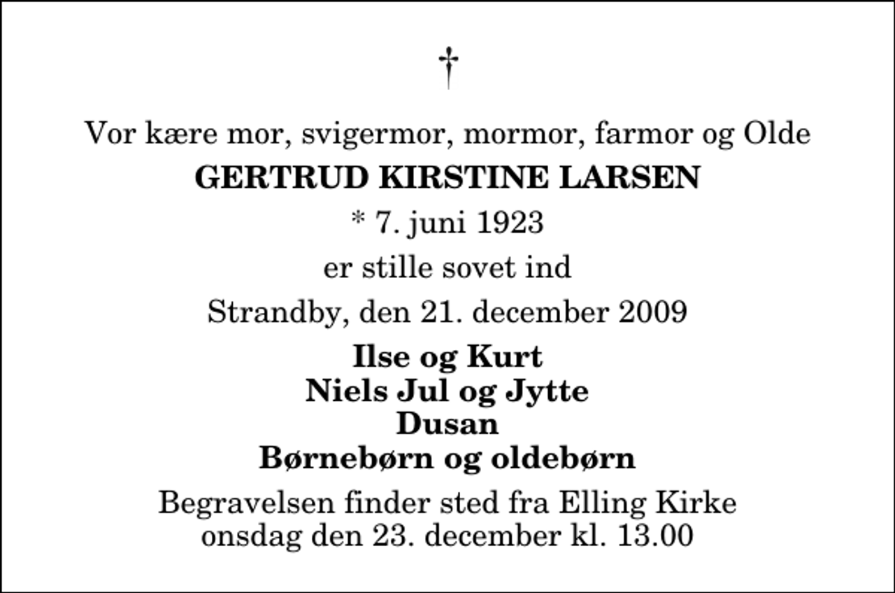 <p>Vor kære mor, svigermor, mormor, farmor og Olde<br />Gertrud Kirstine Larsen<br />* 7. juni 1923<br />er stille sovet ind<br />Strandby, den 21. december 2009<br />Ilse og Kurt Niels Jul og Jytte Dusan Børnebørn og oldebørn<br />Begravelsen finder sted fra Elling Kirke onsdag den 23. december kl. 13.00</p>