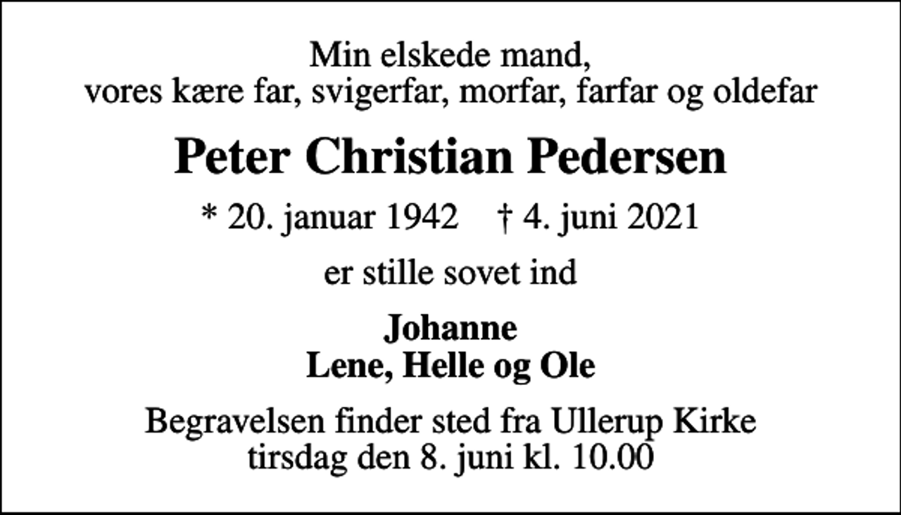<p>Min elskede mand, vores kære far, svigerfar, morfar, farfar og oldefar<br />Peter Christian Pedersen<br />* 20. januar 1942 ✝ 4. juni 2021<br />er stille sovet ind<br />Johanne Lene, Helle og Ole<br />Begravelsen finder sted fra Ullerup Kirke tirsdag den 8. juni kl. 10.00</p>