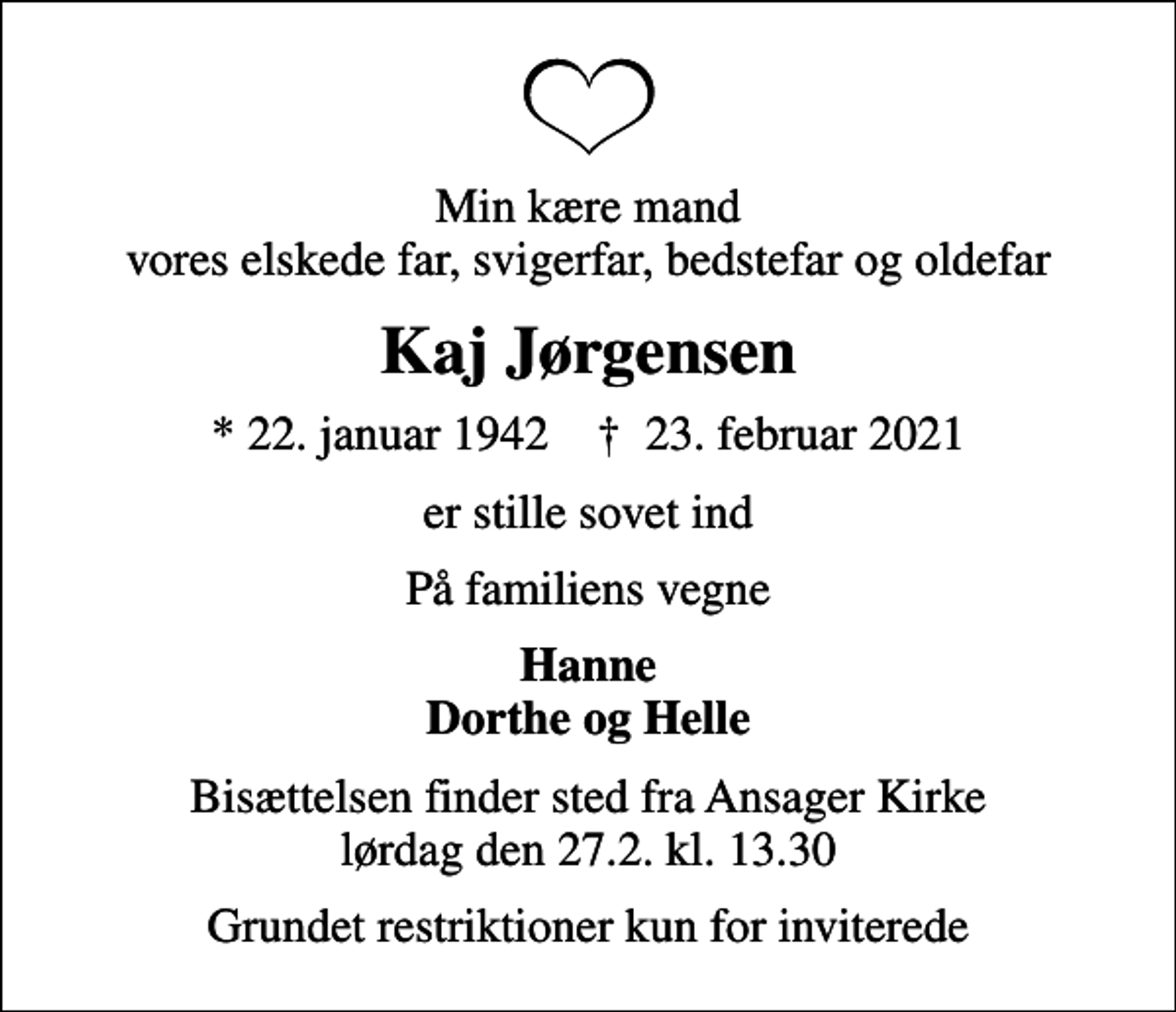 <p>Min kære mand vores elskede far, svigerfar, bedstefar og oldefar<br />Kaj Jørgensen<br />* 22. januar 1942 ✝ 23. februar 2021<br />er stille sovet ind<br />På familiens vegne<br />Hanne Dorthe og Helle<br />Bisættelsen finder sted fra Ansager Kirke lørdag den 27.2. kl. 13.30<br />Grundet restriktioner kun for inviterede</p>