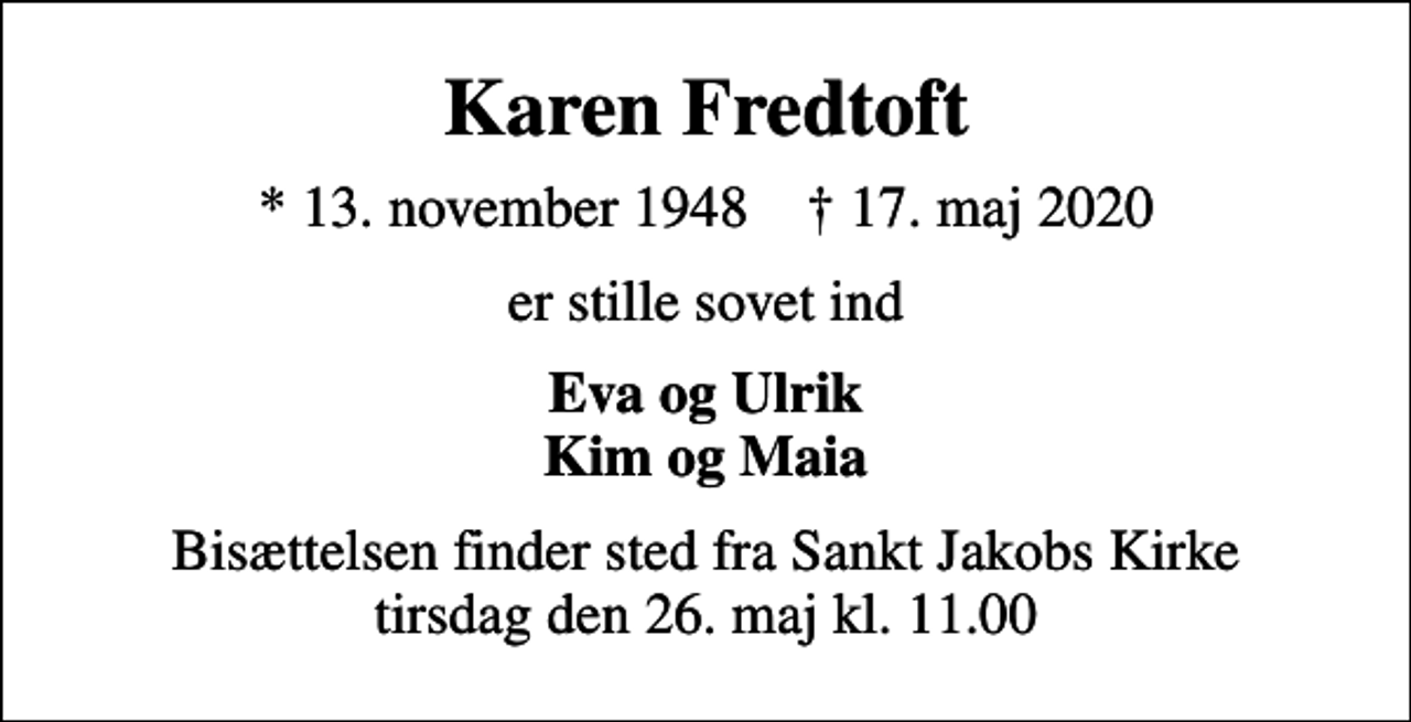 <p>Karen Fredtoft<br />* 13. november 1948 ✝ 17. maj 2020<br />er stille sovet ind<br />Eva og Ulrik Kim og Maia<br />Bisættelsen finder sted fra Sankt Jakobs Kirke tirsdag den 26. maj kl. 11.00</p>