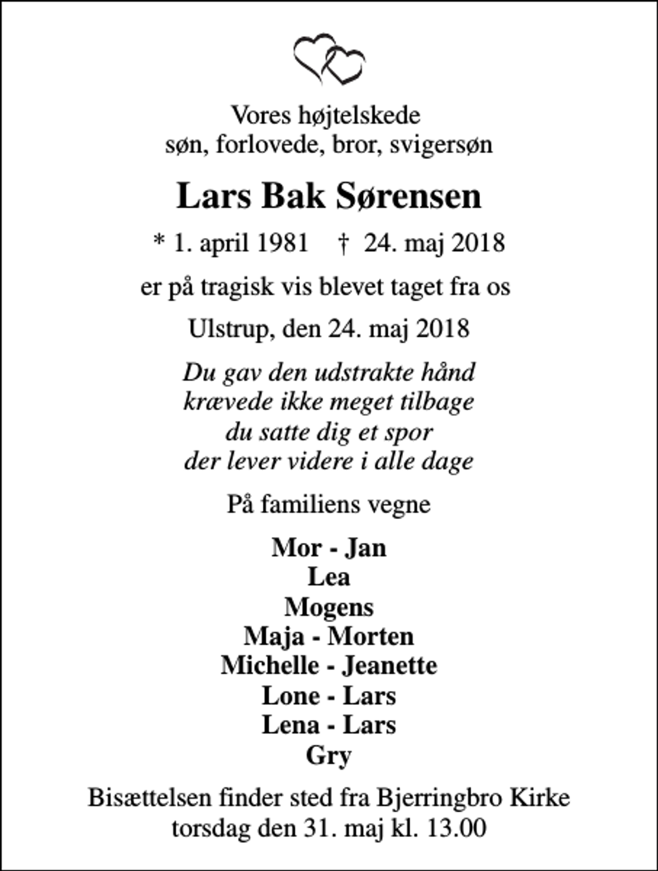 <p>Vores højtelskede søn, forlovede, bror, svigersøn<br />Lars Bak Sørensen<br />* 1. april 1981 ✝ 24. maj 2018<br />er på tragisk vis blevet taget fra os<br />Ulstrup, den 24. maj 2018<br />Du gav den udstrakte hånd krævede ikke meget tilbage du satte dig et spor der lever videre i alle dage<br />På familiens vegne<br />Mor - Jan Lea Mogens Maja - Morten Michelle - Jeanette Lone - Lars Lena - Lars Gry<br />Bisættelsen finder sted fra Bjerringbro Kirke torsdag den 31. maj kl. 13.00</p>