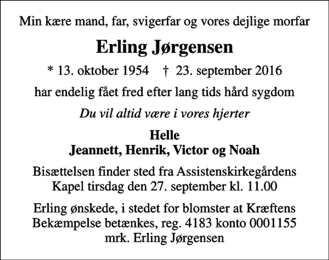 <p>Min kære mand, far, svigerfar og vores dejlige morfar<br />Erling Jørgensen<br />* 13. oktober 1954 ✝ 23. september 2016<br />har endelig fået fred efter lang tids hård sygdom<br />Du vil altid være i vores hjerter<br />Helle Jeannett, Henrik, Victor og Noah<br />Bisættelsen finder sted fra Assistenskirkegårdens Kapel tirsdag den 27. september kl. 11.00<br />Erling ønskede, i stedet for blomster at Kræftens Bekæmpelse betænkes, reg. 4183 konto 0001155 mrk. Erling Jørgensen</p>