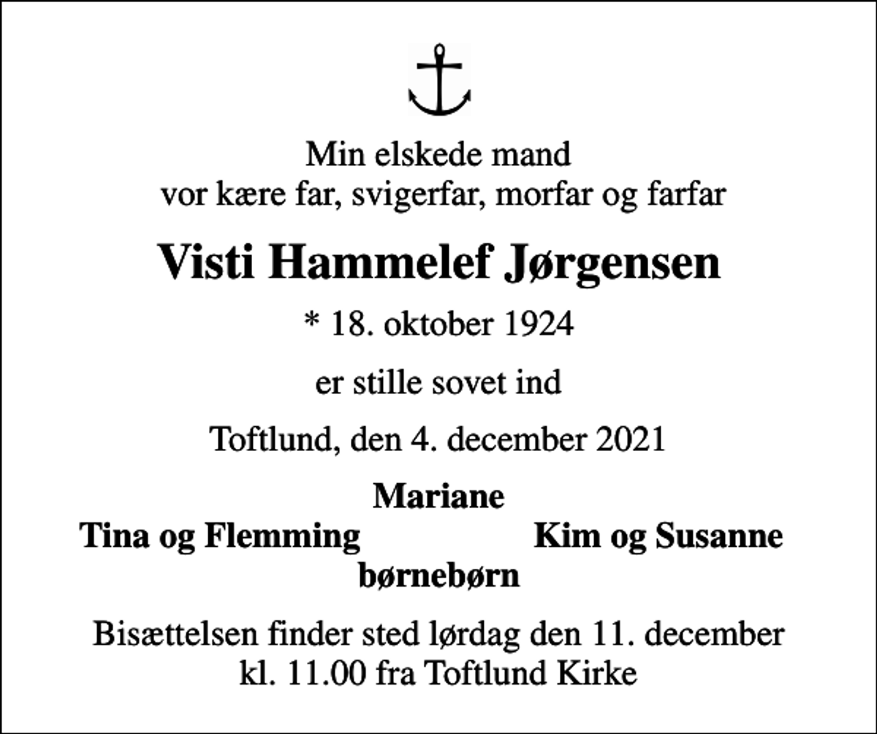 <p>Min elskede mand vor kære far, svigerfar, morfar og farfar<br />Visti Hammelef Jørgensen<br />* 18. oktober 1924<br />er stille sovet ind<br />Toftlund, den 4. december 2021<br />Mariane<br />Tina og Flemming<br />Kim og Susanne<br />Bisættelsen finder sted lørdag den 11. december kl. 11.00 fra Toftlund Kirke</p>