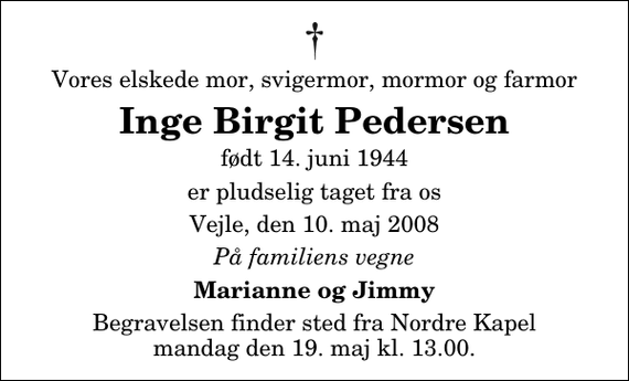 <p>Vores elskede mor, svigermor, mormor og farmor<br />Inge Birgit Pedersen<br />født 14. juni 1944<br />er pludselig taget fra os<br />Vejle, den 10. maj 2008<br />På familiens vegne<br />Marianne og Jimmy<br />Begravelsen finder sted fra Nordre Kapel mandag den 19. maj kl. 13.00</p>