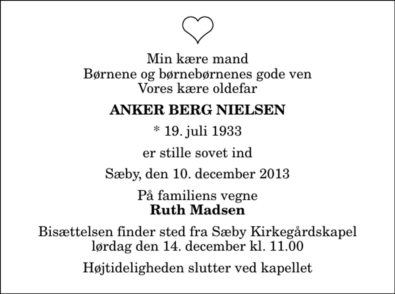 <p>Min kære mand Børnene og børnebørnenes gode ven Vores kære oldefar<br />Anker Berg Nielsen<br />* 19. juli 1933<br />er stille sovet ind<br />Sæby, den 10. december 2013<br />På familiens vegne<br />Ruth Madsen<br />Bisættelsen finder sted fra Sæby Kirkegårdskapel lørdag den 14. december kl. 11.00 Højtideligheden slutter ved kapellet</p>