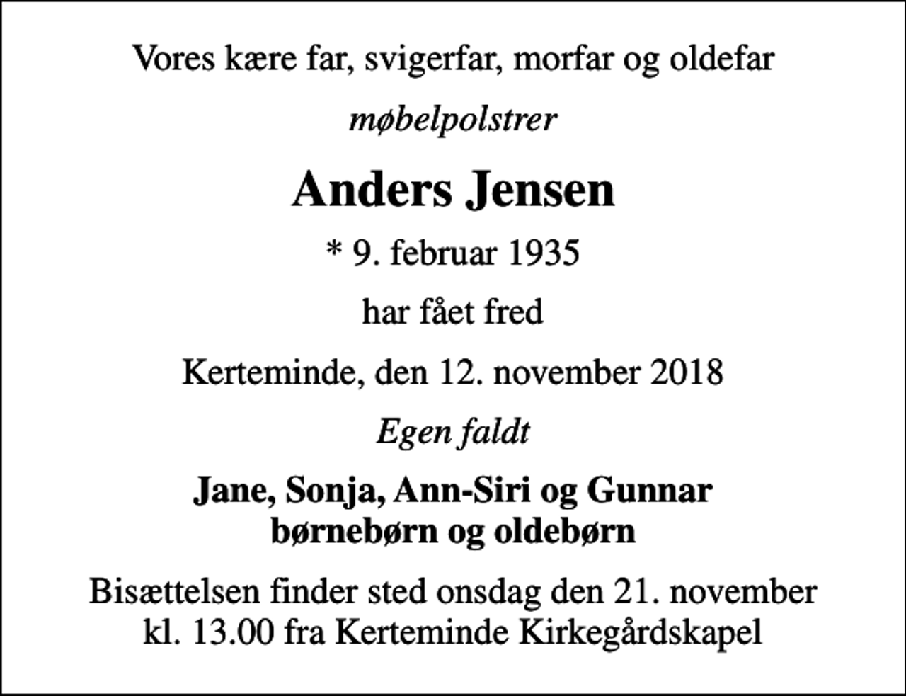 <p>Vores kære far, svigerfar, morfar og oldefar<br />møbelpolstrer<br />Anders Jensen<br />* 9. februar 1935<br />har fået fred<br />Kerteminde, den 12. november 2018<br />Egen faldt<br />Jane, Sonja, Ann-Siri og Gunnar børnebørn og oldebørn<br />Bisættelsen finder sted onsdag den 21. november kl. 13.00 fra Kerteminde Kirkegårdskapel</p>
