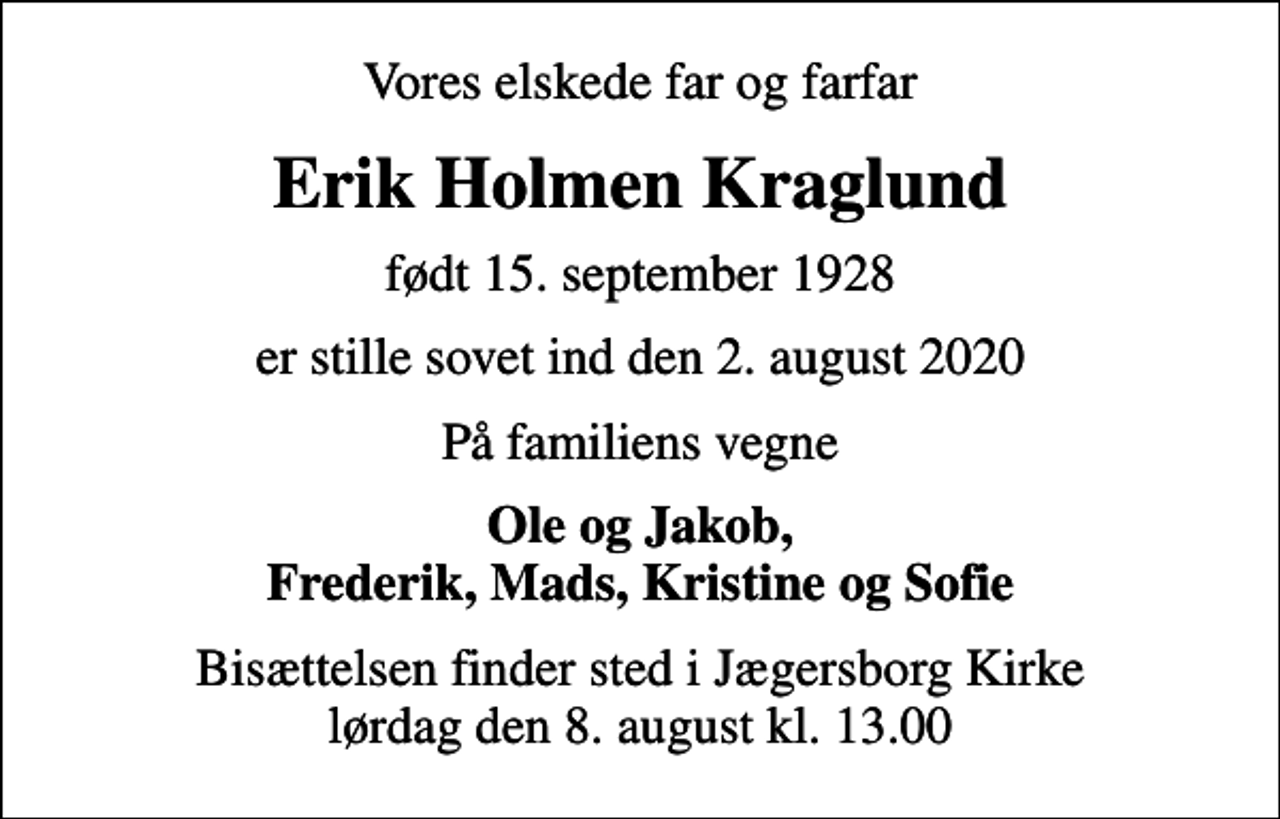 <p>Vores elskede far og farfar<br />Erik Holmen Kraglund<br />født 15. september 1928<br />er stille sovet ind den 2. august 2020<br />På familiens vegne<br />Ole og Jakob, Frederik, Mads, Kristine og Sofie<br />Bisættelsen finder sted i Jægersborg Kirke lørdag den 8. august kl. 13.00</p>