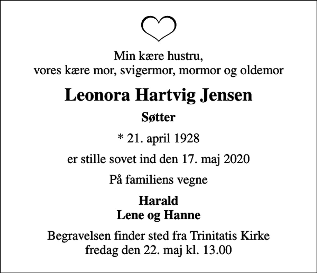 <p>Min kære hustru, vores kære mor, svigermor, mormor og oldemor<br />Leonora Hartvig Jensen<br />Søtter<br />* 21. april 1928<br />er stille sovet ind den 17. maj 2020<br />På familiens vegne<br />Harald Lene og Hanne<br />Begravelsen finder sted fra Trinitatis Kirke fredag den 22. maj kl. 13.00</p>