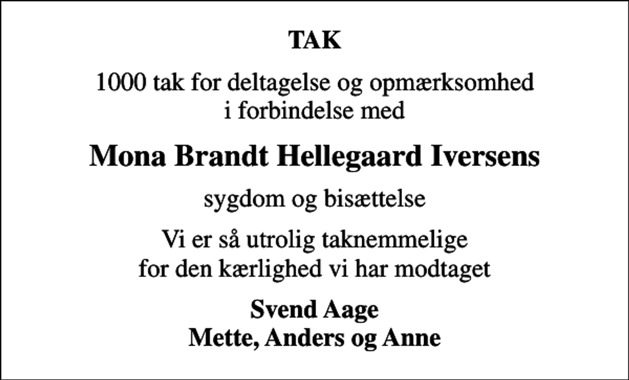 <p>TAK<br />1000 tak for deltagelse og opmærksomhed i forbindelse med<br />Mona Brandt Hellegaard Iversens<br />sygdom og bisættelse<br />Vi er så utrolig taknemmelige for den kærlighed vi har modtaget<br />Svend Aage Mette, Anders og Anne</p>