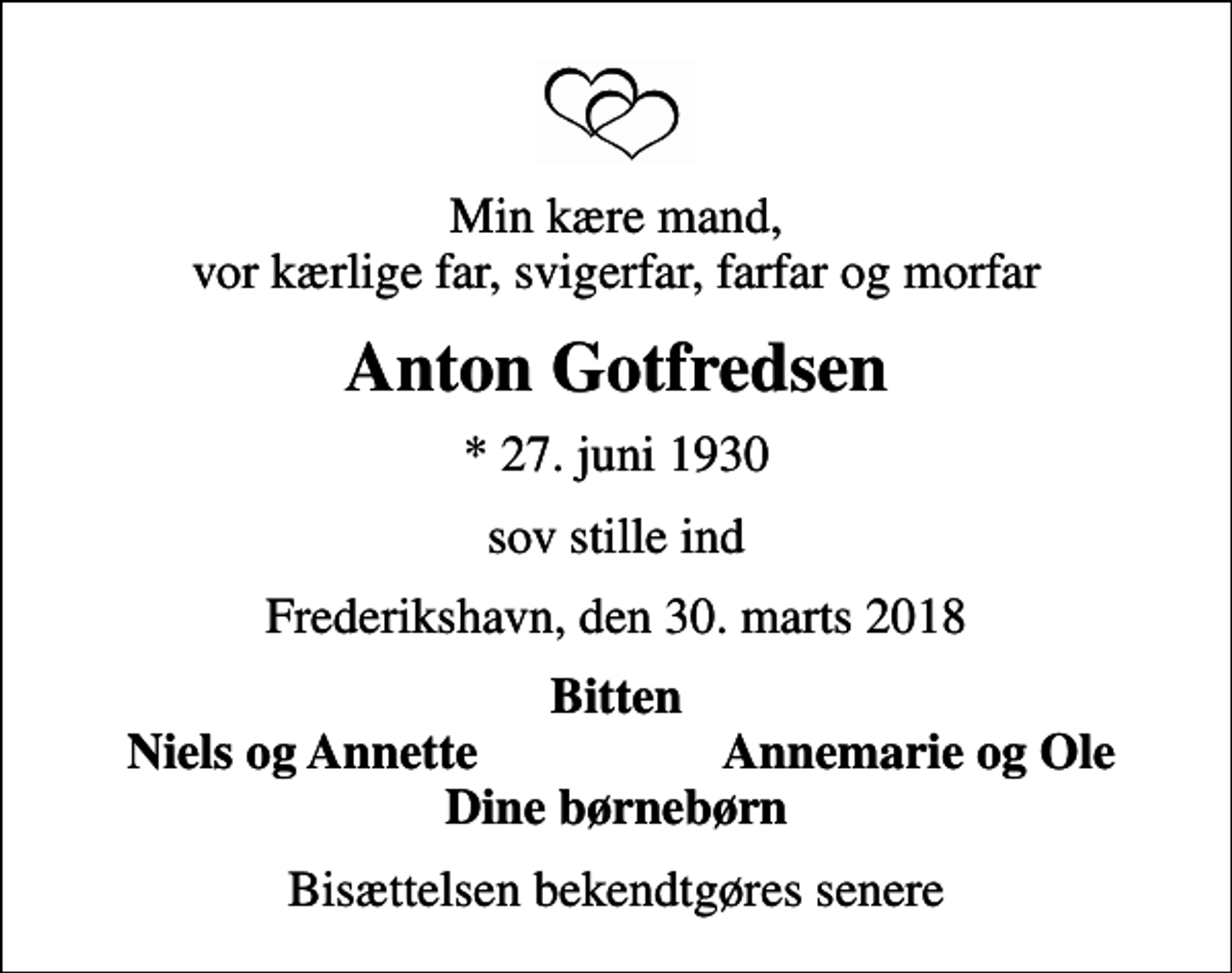 <p>Min kære mand, vor kærlige far, svigerfar, farfar og morfar<br />Anton Gotfredsen<br />* 27. juni 1930<br />sov stille ind<br />Frederikshavn, den 30. marts 2018<br />Bitten<br />Niels og Annette<br />Annemarie og Ole<br />Bisættelsen bekendtgøres senere</p>