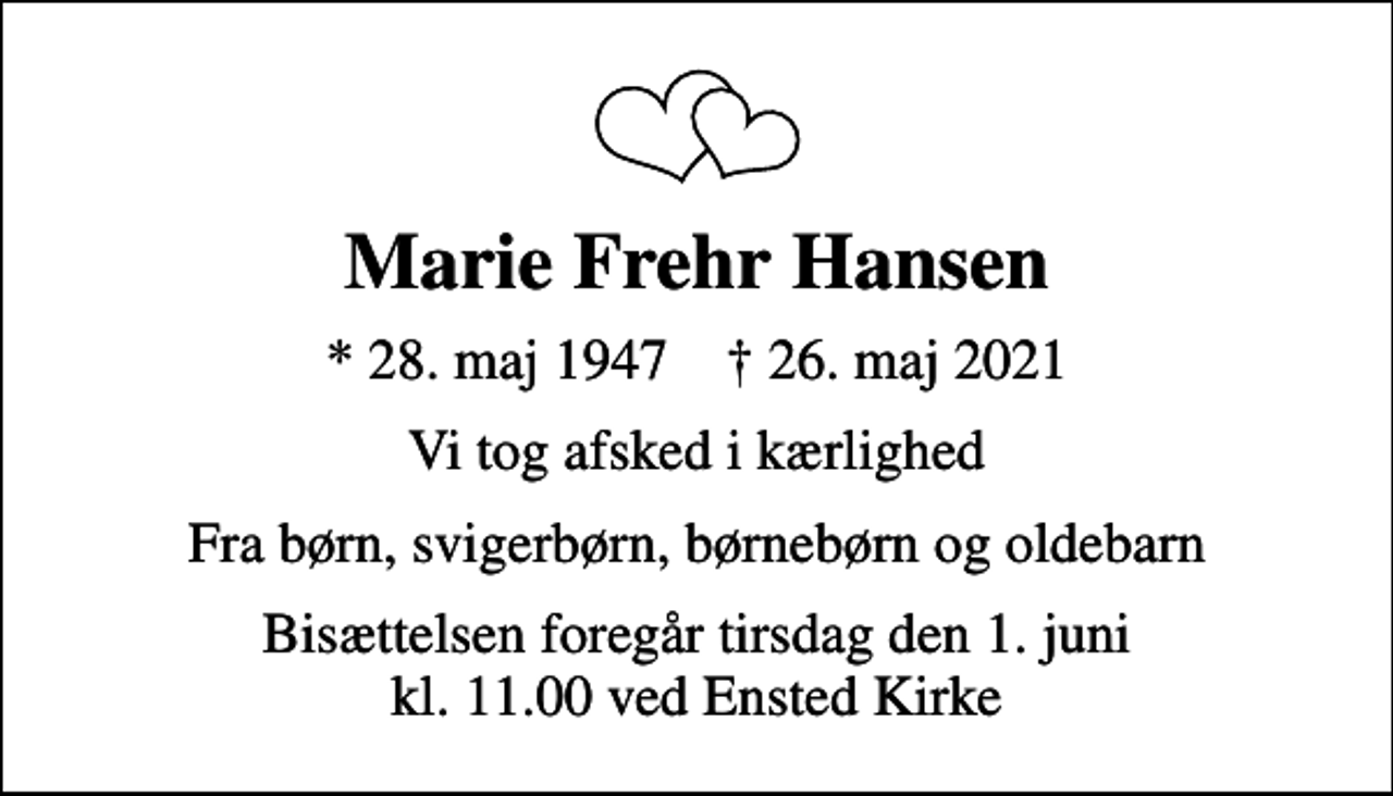<p>Marie Frehr Hansen<br />* 28. maj 1947 ✝ 26. maj 2021<br />Vi tog afsked i kærlighed<br />Fra børn, svigerbørn, børnebørn og oldebarn<br />Bisættelsen foregår tirsdag den 1. juni kl. 11.00 ved Ensted Kirke</p>