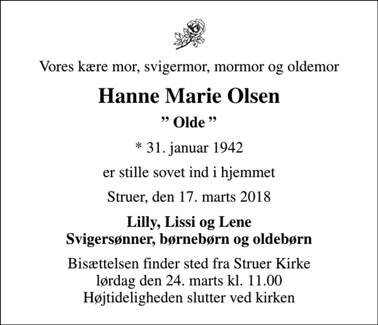 <p>Vores kære mor, svigermor, mormor og oldemor<br />Hanne Marie Olsen<br />Olde<br />* 31. januar 1942<br />er stille sovet ind i hjemmet<br />Struer, den 17. marts 2018<br />Lilly, Lissi og Lene Svigersønner, børnebørn og oldebørn<br />Bisættelsen finder sted fra Struer Kirke lørdag den 24. marts kl. 11.00 Højtideligheden slutter ved kirken</p>